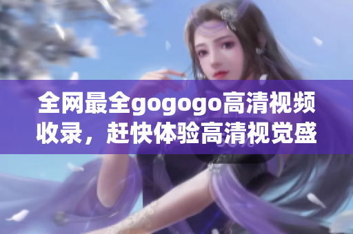 全网最全gogogo高清视频收录，赶快体验高清视觉盛宴！