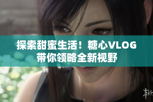 探索甜蜜生活！糖心VLOG带你领略全新视野
