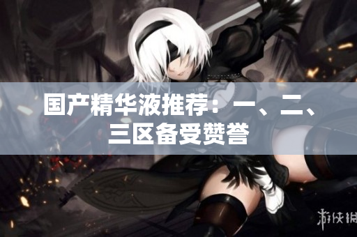 国产精华液推荐：一、二、三区备受赞誉
