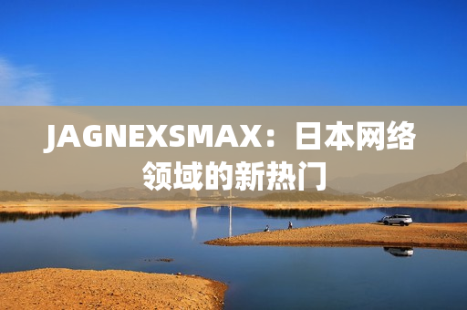 JAGNEXSMAX：日本网络领域的新热门