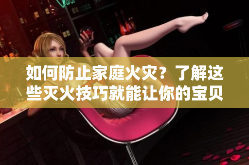 如何防止家庭火灾？了解这些灭火技巧就能让你的宝贝更安全！