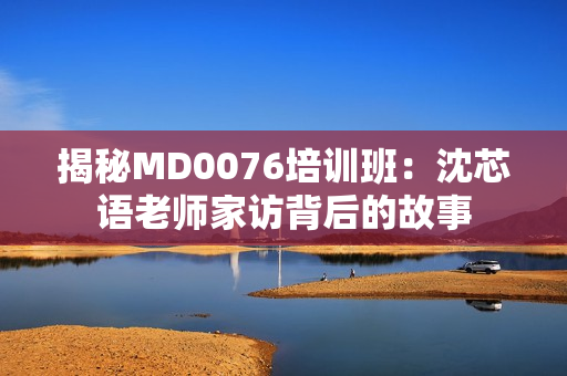 揭秘MD0076培训班：沈芯语老师家访背后的故事