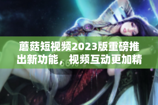 蘑菇短视频2023版重磅推出新功能，视频互动更加精彩