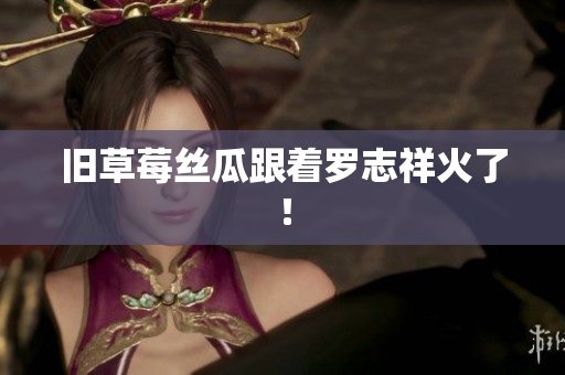 旧草莓丝瓜跟着罗志祥火了！