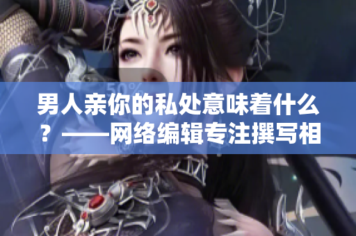 男人亲你的私处意味着什么？——网络编辑专注撰写相关文章