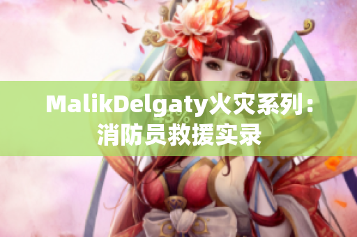 MalikDelgaty火灾系列：消防员救援实录
