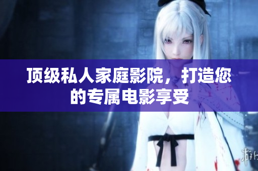 顶级私人家庭影院，打造您的专属电影享受