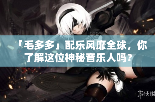 「毛多多」配乐风靡全球，你了解这位神秘音乐人吗？