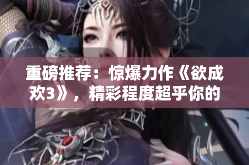 重磅推荐：惊爆力作《欲成欢3》，精彩程度超乎你的想象！