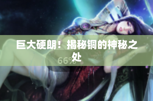 巨大硬朗！揭秘铜的神秘之处