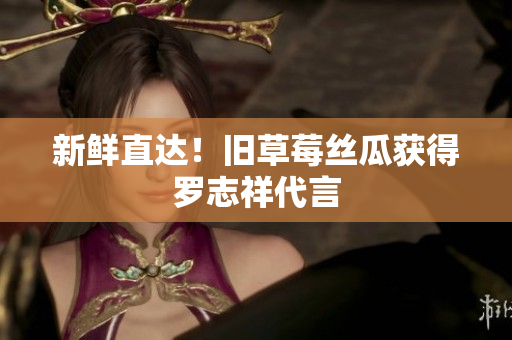 新鲜直达！旧草莓丝瓜获得罗志祥代言