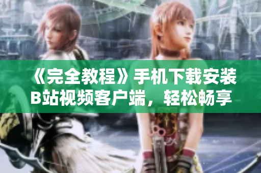 《完全教程》手机下载安装B站视频客户端，轻松畅享网络世界