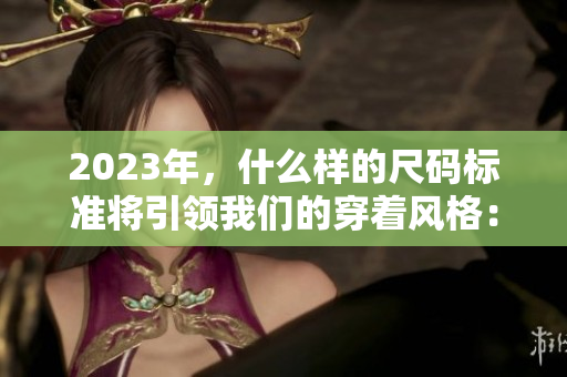 2023年，什么样的尺码标准将引领我们的穿着风格：国产尺码 VS 欧洲尺码？