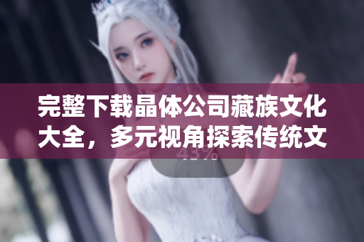 完整下载晶体公司藏族文化大全，多元视角探索传统文化精髓
