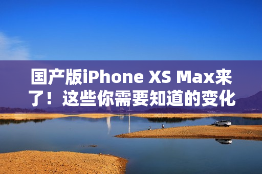 国产版iPhone XS Max来了！这些你需要知道的变化