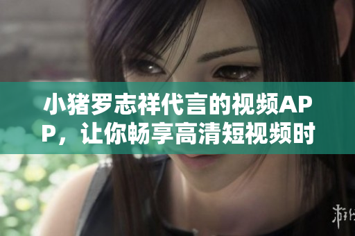 小猪罗志祥代言的视频APP，让你畅享高清短视频时代