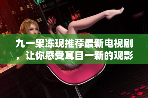 九一果冻现推荐最新电视剧，让你感受耳目一新的观影体验