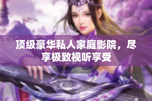 顶级豪华私人家庭影院，尽享极致视听享受
