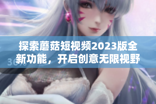 探索蘑菇短视频2023版全新功能，开启创意无限视野！