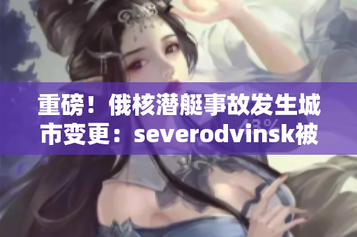 重磅！俄核潜艇事故发生城市变更：severodvinsk被曝谎报