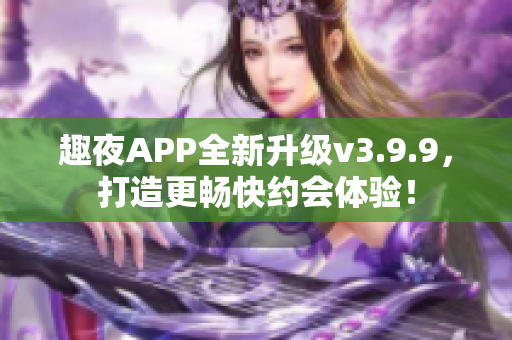 趣夜APP全新升级v3.9.9，打造更畅快约会体验！