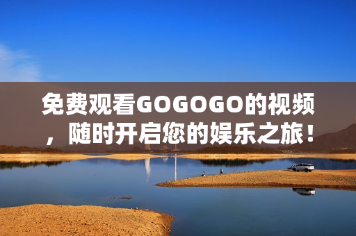 免费观看GOGOGO的视频，随时开启您的娱乐之旅！