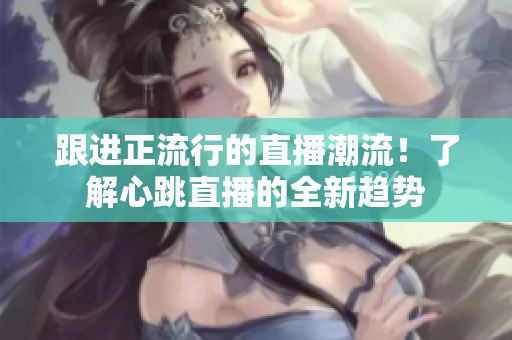 跟进正流行的直播潮流！了解心跳直播的全新趋势
