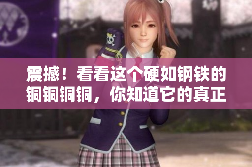 震撼！看看这个硬如钢铁的铜铜铜铜，你知道它的真正价值吗？