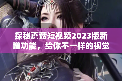 探秘蘑菇短视频2023版新增功能，给你不一样的视觉体验！