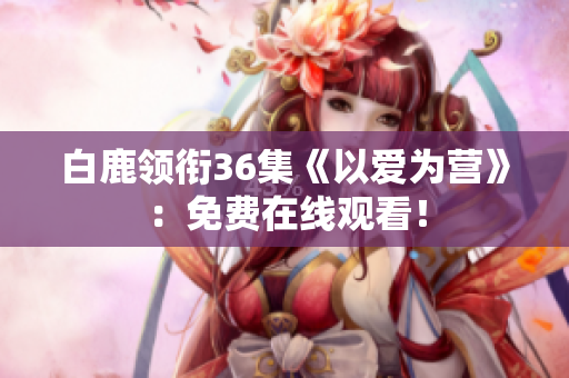白鹿领衔36集《以爱为营》：免费在线观看！