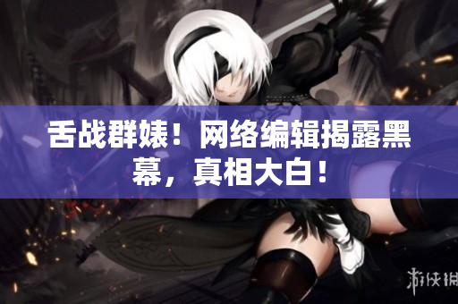 舌战群婊！网络编辑揭露黑幕，真相大白！