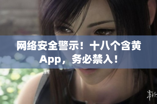 网络安全警示！十八个含黄App，务必禁入！