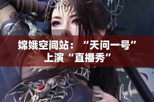 嫦娥空间站：“天问一号”上演“直播秀”