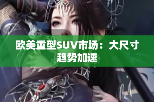 欧美重型SUV市场：大尺寸趋势加速