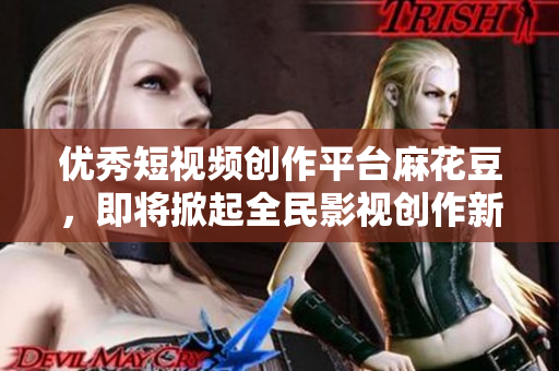 优秀短视频创作平台麻花豆，即将掀起全民影视创作新热潮！