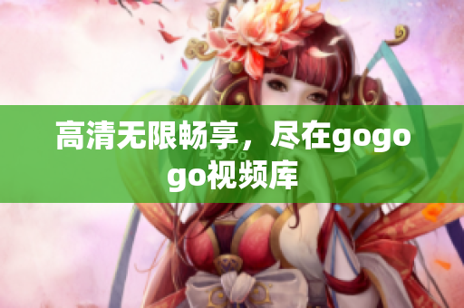 高清无限畅享，尽在gogogo视频库
