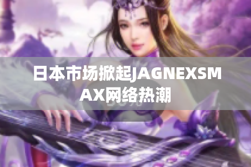 日本市场掀起JAGNEXSMAX网络热潮