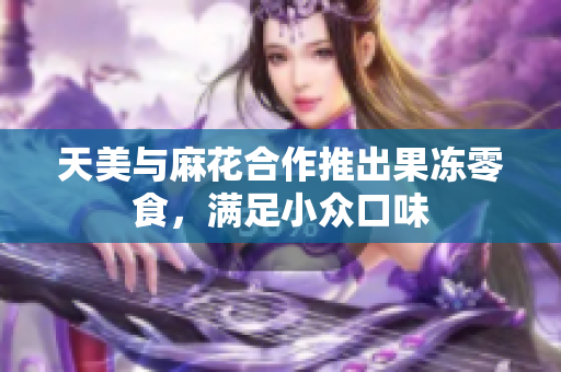 天美与麻花合作推出果冻零食，满足小众口味