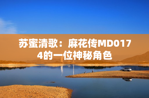 苏蜜清歌：麻花传MD0174的一位神秘角色