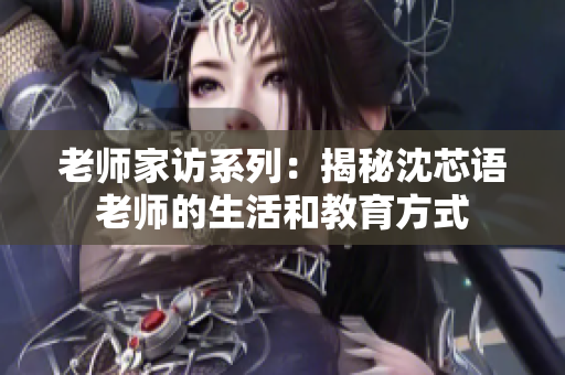 老师家访系列：揭秘沈芯语老师的生活和教育方式