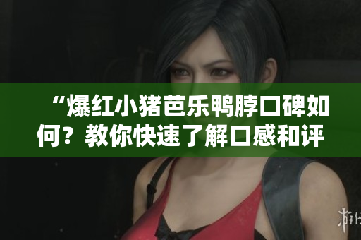 “爆红小猪芭乐鸭脖口碑如何？教你快速了解口感和评价”