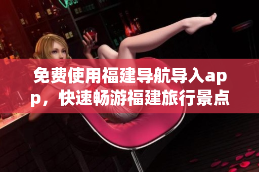 免费使用福建导航导入app，快速畅游福建旅行景点