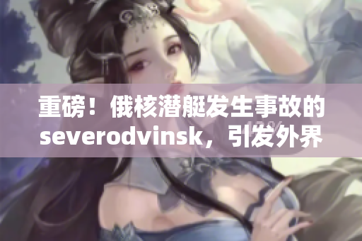 重磅！俄核潜艇发生事故的severodvinsk，引发外界猜测