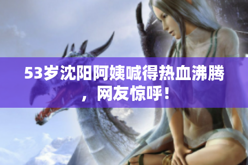 53岁沈阳阿姨喊得热血沸腾，网友惊呼！