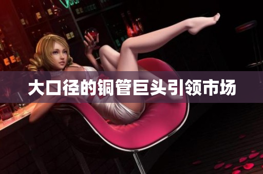 大口径的铜管巨头引领市场