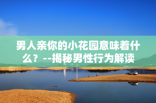 男人亲你的小花园意味着什么？--揭秘男性行为解读