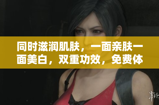 同时滋润肌肤，一面亲肤一面美白，双重功效，免费体验！