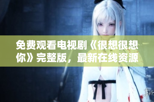 免费观看电视剧《很想很想你》完整版，最新在线资源。