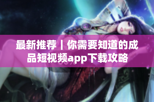 最新推荐｜你需要知道的成品短视频app下载攻略