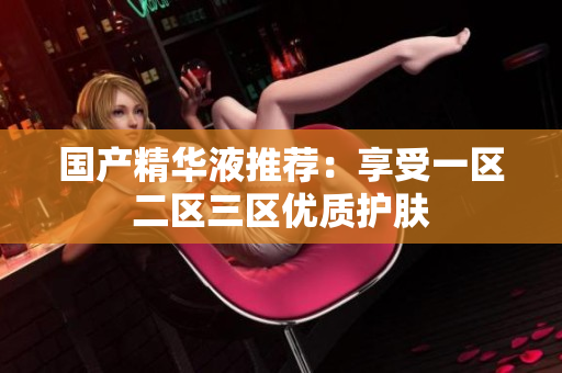 国产精华液推荐：享受一区二区三区优质护肤